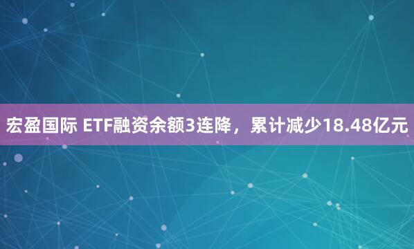 宏盈国际 ETF融资余额3连降，累计减少18.48亿元