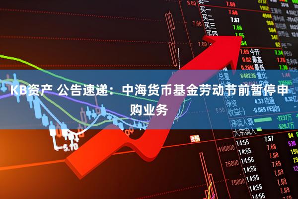 KB资产 公告速递：中海货币基金劳动节前暂停申购业务