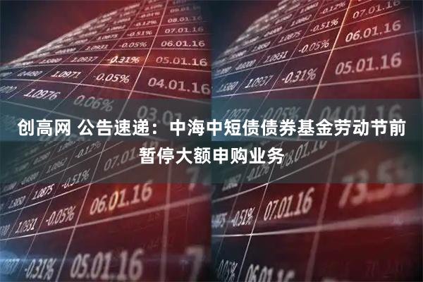 创高网 公告速递：中海中短债债券基金劳动节前暂停大额申购业务