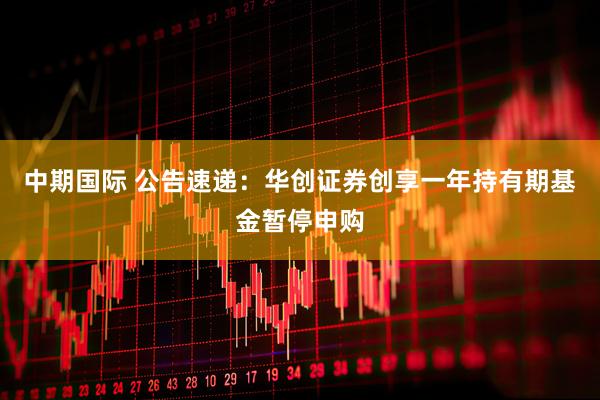中期国际 公告速递：华创证券创享一年持有期基金暂停申购