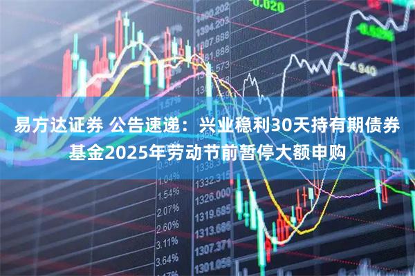 易方达证券 公告速递：兴业稳利30天持有期债券基金2025年劳动节前暂停大额申购