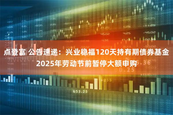 点登富 公告速递：兴业稳福120天持有期债券基金2025年劳动节前暂停大额申购