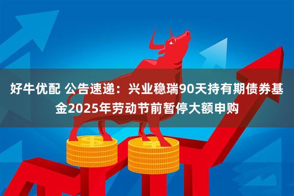 好牛优配 公告速递：兴业稳瑞90天持有期债券基金2025年劳动节前暂停大额申购