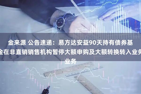金来源 公告速递：易方达安益90天持有债券基金在非直销销售机构暂停大额申购及大额转换转入业务