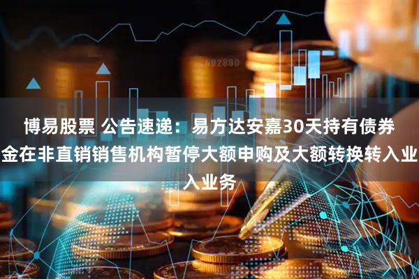 博易股票 公告速递：易方达安嘉30天持有债券基金在非直销销售机构暂停大额申购及大额转换转入业务