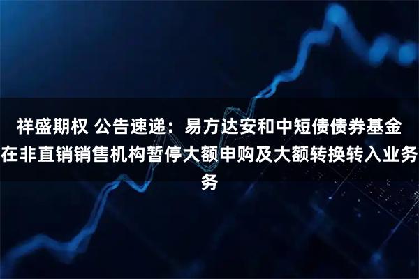 祥盛期权 公告速递：易方达安和中短债债券基金在非直销销售机构暂停大额申购及大额转换转入业务