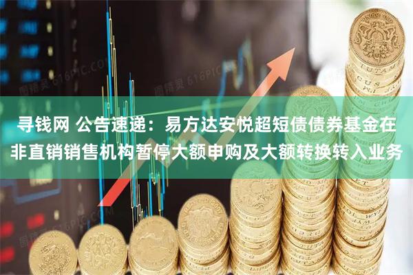 寻钱网 公告速递：易方达安悦超短债债券基金在非直销销售机构暂停大额申购及大额转换转入业务