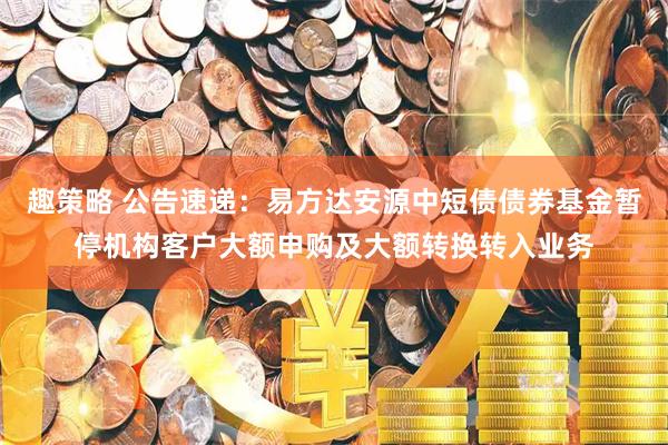 趣策略 公告速递：易方达安源中短债债券基金暂停机构客户大额申购及大额转换转入业务