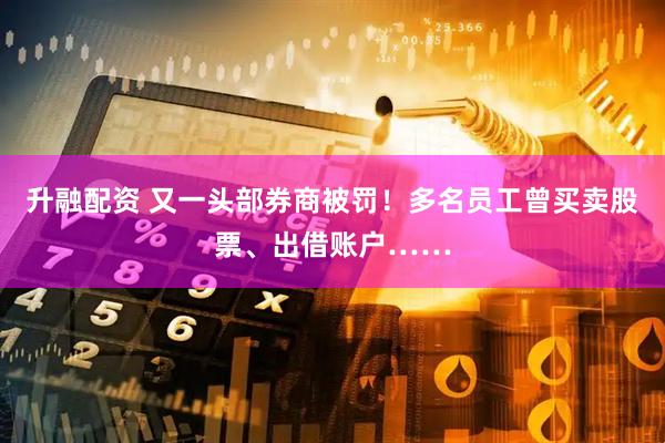 升融配资 又一头部券商被罚！多名员工曾买卖股票、出借账户……