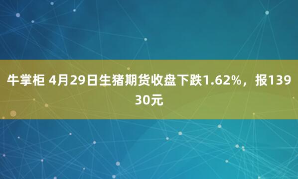 牛掌柜 4月29日生猪期货收盘下跌1.62%，报13930元