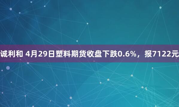 诚利和 4月29日塑料期货收盘下跌0.6%，报7122元