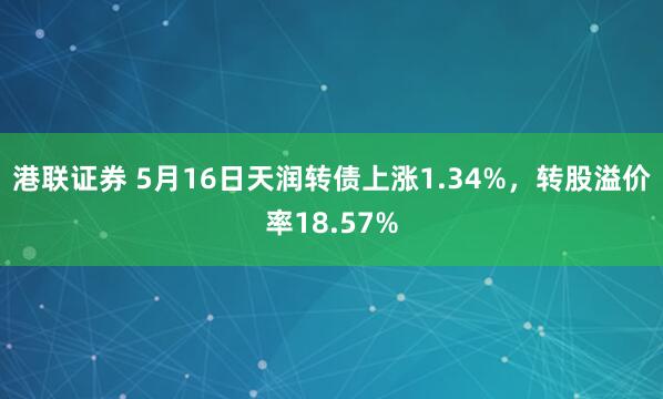 港联证券 5月16日天润转债上涨1.34%，转股溢价率18.57%