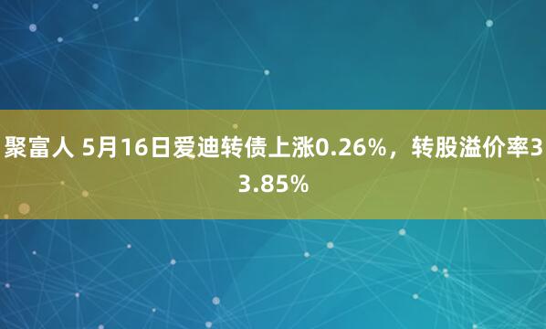 聚富人 5月16日爱迪转债上涨0.26%，转股溢价率33.85%