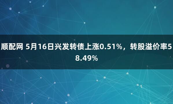顺配网 5月16日兴发转债上涨0.51%，转股溢价率58.49%