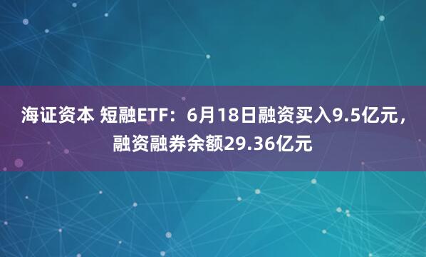海证资本 短融ETF：6月18日融资买入9.5亿元，融资融券余额29.36亿元