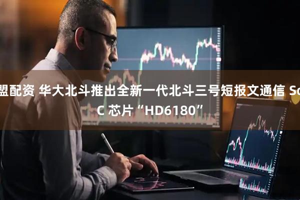 盟配资 华大北斗推出全新一代北斗三号短报文通信 SoC 芯片“HD6180”