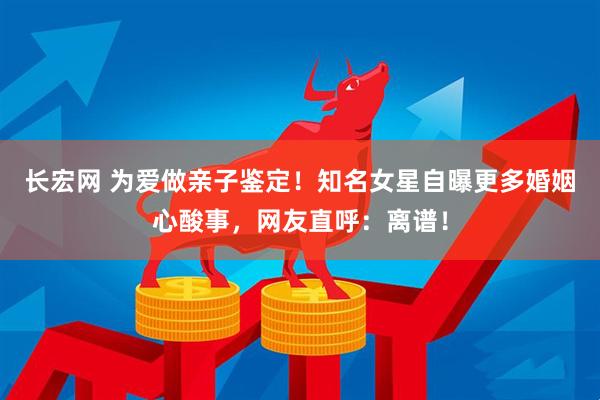 长宏网 为爱做亲子鉴定！知名女星自曝更多婚姻心酸事，网友直呼：离谱！