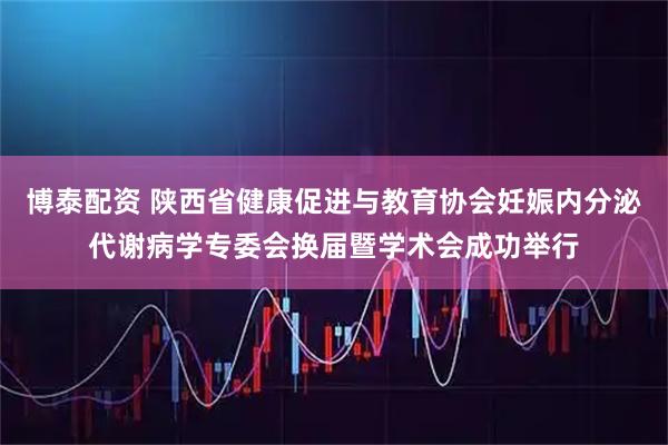 博泰配资 陕西省健康促进与教育协会妊娠内分泌代谢病学专委会换届暨学术会成功举行