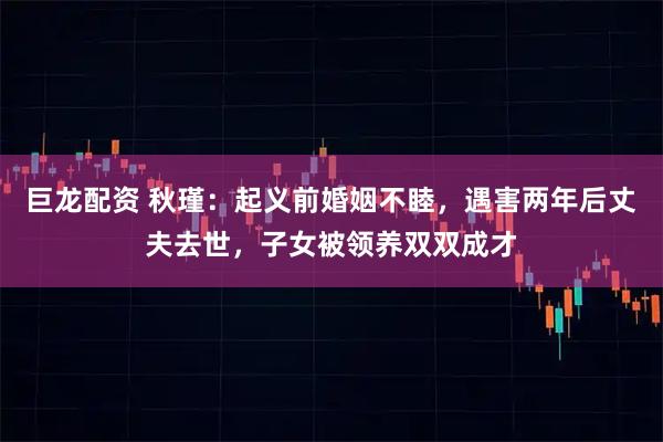 巨龙配资 秋瑾：起义前婚姻不睦，遇害两年后丈夫去世，子女被领养双双成才