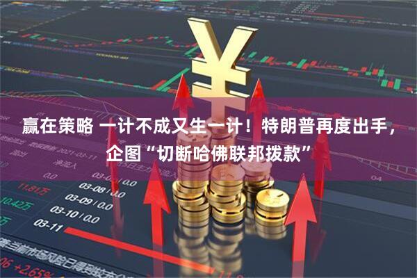 赢在策略 一计不成又生一计！特朗普再度出手，企图“切断哈佛联邦拨款”