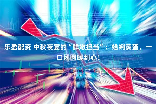 乐盈配资 中秋夜宴的“鲜嫩担当”：蛤蜊蒸蛋，一口团圆暖到心！