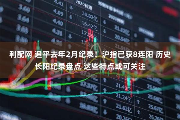 利配网 追平去年2月纪录！沪指已获8连阳 历史长阳纪录盘点 这些特点或可关注