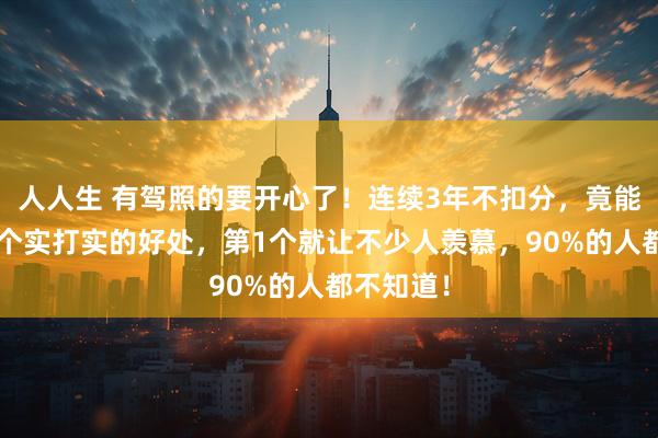 人人生 有驾照的要开心了！连续3年不扣分，竟能拿到这5个实打实的好处，第1个就让不少人羡慕，90%的人都不知道！