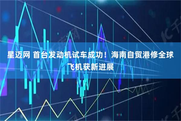 星迈网 首台发动机试车成功！海南自贸港修全球飞机获新进展