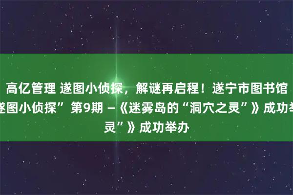 高亿管理 遂图小侦探，解谜再启程！遂宁市图书馆 “遂图小侦探” 第9期 —《迷雾岛的“洞穴之灵”》成功举办