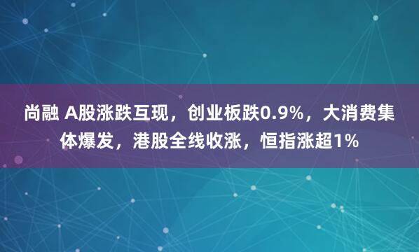 尚融 A股涨跌互现，创业板跌0.9%，大消费集体爆发，港股全线收涨，恒指涨超1%