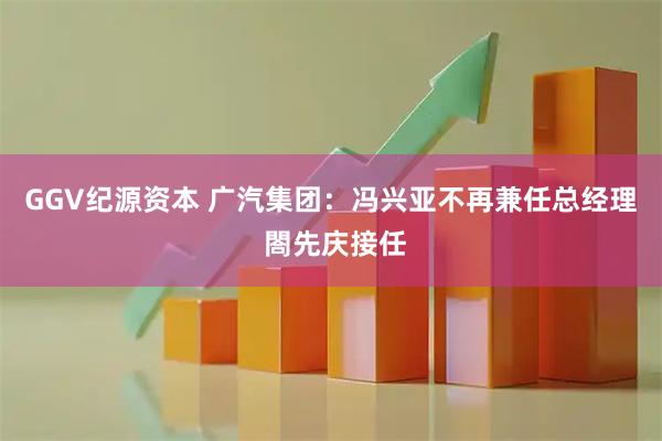 GGV纪源资本 广汽集团：冯兴亚不再兼任总经理 閤先庆接任