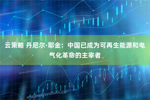 云策略 丹尼尔·耶金：中国已成为可再生能源和电气化革命的主宰者