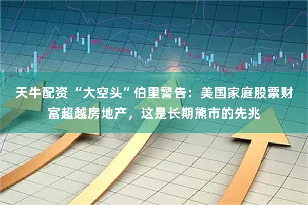 天牛配资 “大空头”伯里警告：美国家庭股票财富超越房地产，这是长期熊市的先兆