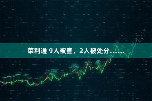 荣利通 9人被查，2人被处分……