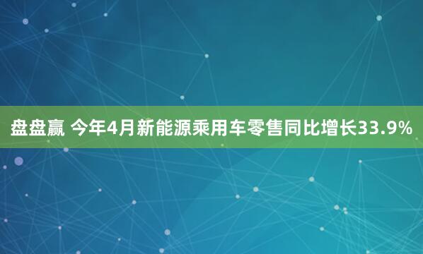 盘盘赢 今年4月新能源乘用车零售同比增长33.9%