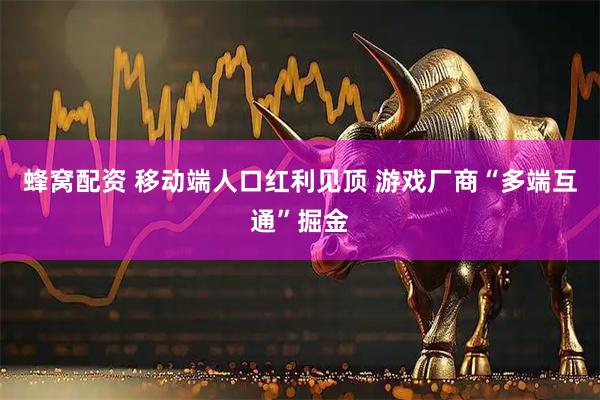 蜂窝配资 移动端人口红利见顶 游戏厂商“多端互通”掘金
