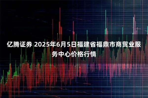 亿腾证券 2025年6月5日福建省福鼎市商贸业服务中心价格行情
