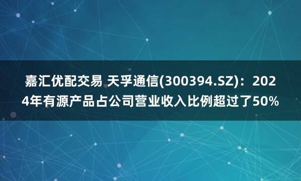 嘉汇优配交易 天孚通信(300394.SZ)：2024年有源产品占公司营业收入比例超过了50%