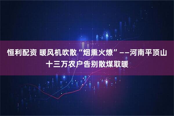 恒利配资 暖风机吹散“烟熏火燎”——河南平顶山十三万农户告别散煤取暖
