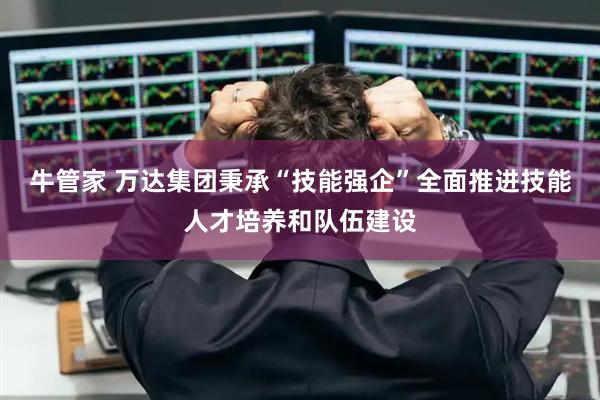 牛管家 万达集团秉承“技能强企”全面推进技能人才培养和队伍建设