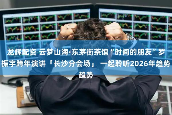 龙辉配资 云梦山海·东茅街茶馆“时间的朋友”罗振宇跨年演讲「长沙分会场」 一起聆听2026年趋势
