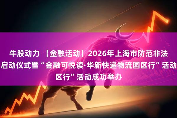 牛股动力 【金融活动】2026年上海市防范非法金融活动启动仪式暨“金融可悦读·华新快递物流园区行”活动成功举办
