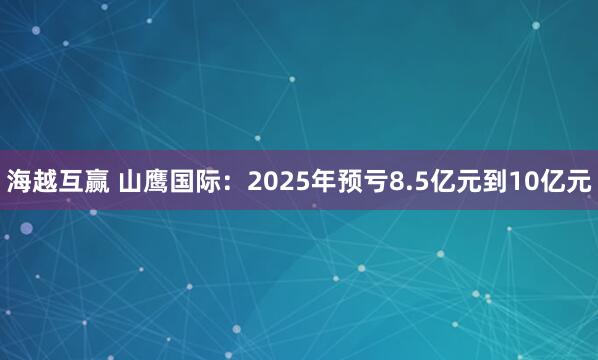 海越互赢 山鹰国际：2025年预亏8.5亿元到10亿元
