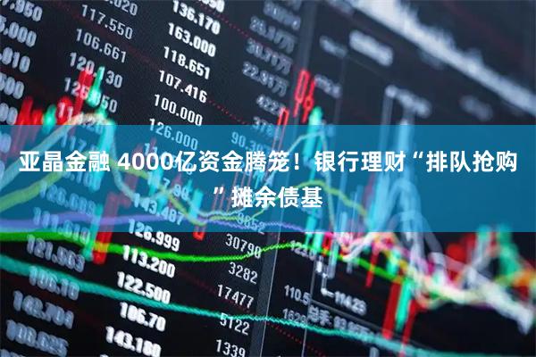 亚晶金融 4000亿资金腾笼！银行理财“排队抢购”摊余债基