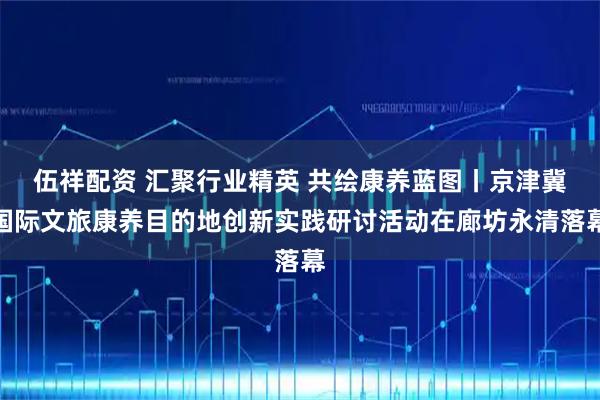 伍祥配资 汇聚行业精英 共绘康养蓝图丨京津冀国际文旅康养目的地创新实践研讨活动在廊坊永清落幕