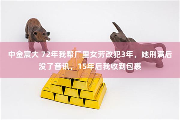中金宸大 72年我帮厂里女劳改犯3年，她刑满后没了音讯，15年后我收到包裹