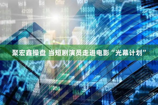 聚宏鑫操盘 当短剧演员走进电影“光幕计划”